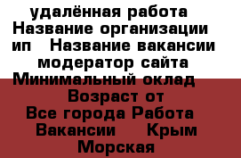 удалённая работа › Название организации ­ ип › Название вакансии ­ модератор сайта › Минимальный оклад ­ 39 500 › Возраст от ­ 18 - Все города Работа » Вакансии   . Крым,Морская